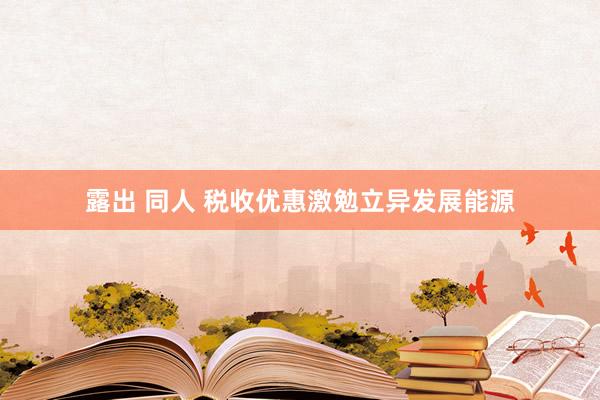 露出 同人 税收优惠激勉立异发展能源