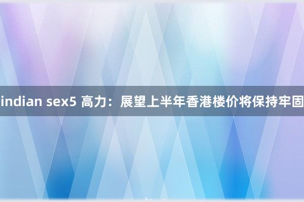 indian sex5 高力：展望上半年香港楼价将保持牢固