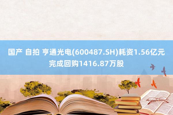 国产 自拍 亨通光电(600487.SH)耗资1.56亿元完成回购1416.87万股