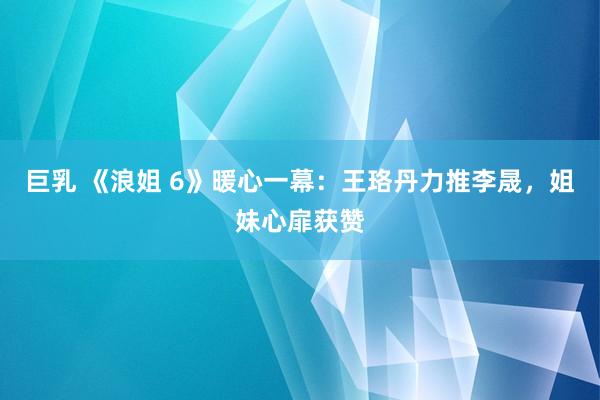 巨乳 《浪姐 6》暖心一幕：王珞丹力推李晟，姐妹心扉获赞