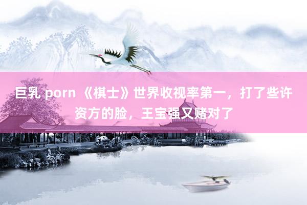 巨乳 porn 《棋士》世界收视率第一，打了些许资方的脸，王宝强又赌对了