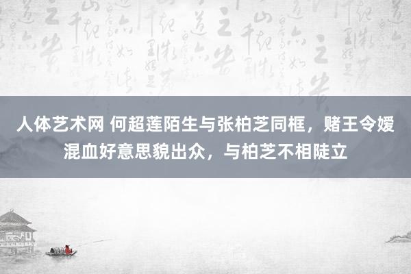 人体艺术网 何超莲陌生与张柏芝同框，赌王令嫒混血好意思貌出众，与柏芝不相陡立