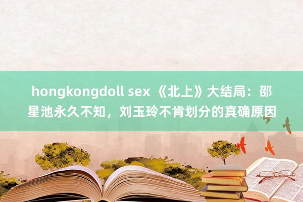 hongkongdoll sex 《北上》大结局：邵星池永久不知，刘玉玲不肯划分的真确原因