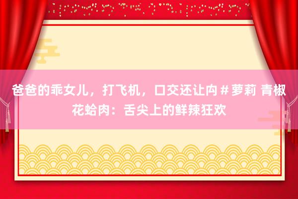 爸爸的乖女儿，打飞机，口交还让禸＃萝莉 青椒花蛤肉：舌尖上的鲜辣狂欢