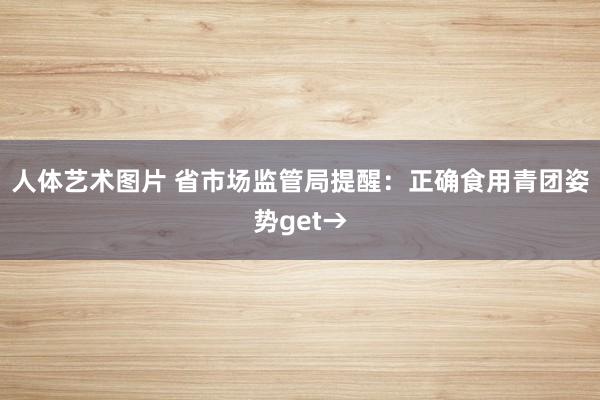 人体艺术图片 省市场监管局提醒：正确食用青团姿势get→