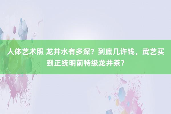 人体艺术照 龙井水有多深？到底几许钱，武艺买到正统明前特级龙井茶？