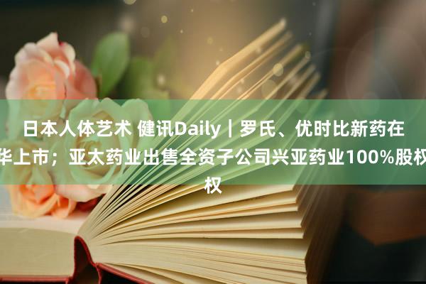 日本人体艺术 健讯Daily｜罗氏、优时比新药在华上市；亚太药业出售全资子公司兴亚药业100%股权