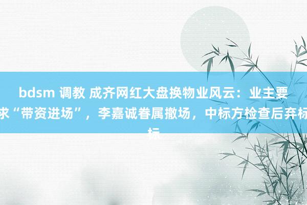 bdsm 调教 成齐网红大盘换物业风云：业主要求“带资进场”，李嘉诚眷属撤场，中标方检查后弃标