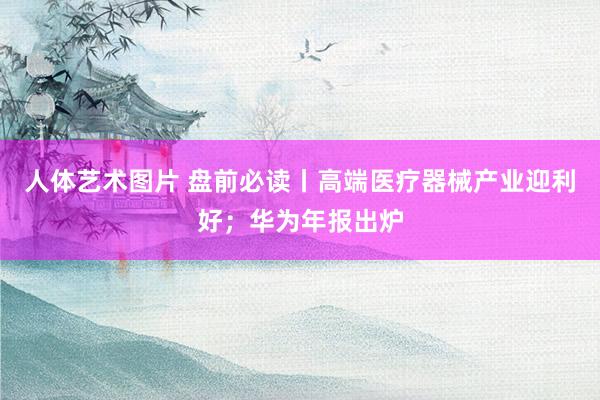 人体艺术图片 盘前必读丨高端医疗器械产业迎利好；华为年报出炉