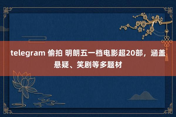 telegram 偷拍 明朗五一档电影超20部，涵盖悬疑、笑剧等多题材