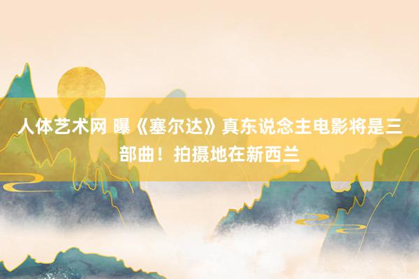 人体艺术网 曝《塞尔达》真东说念主电影将是三部曲！拍摄地在新西兰