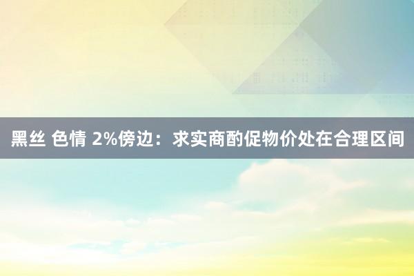 黑丝 色情 2%傍边：求实商酌促物价处在合理区间
