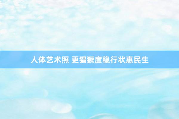 人体艺术照 更猖獗度稳行状惠民生