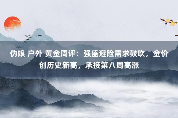 伪娘 户外 黄金周评：强盛避险需求鼓吹，金价创历史新高，承接第八周高涨