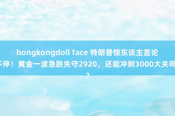 hongkongdoll face 特朗普惊东谈主言论不停！黄金一波急跌失守2920，还能冲刺3000大关吗？
