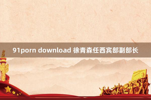 91porn download 徐青森任西宾部副部长