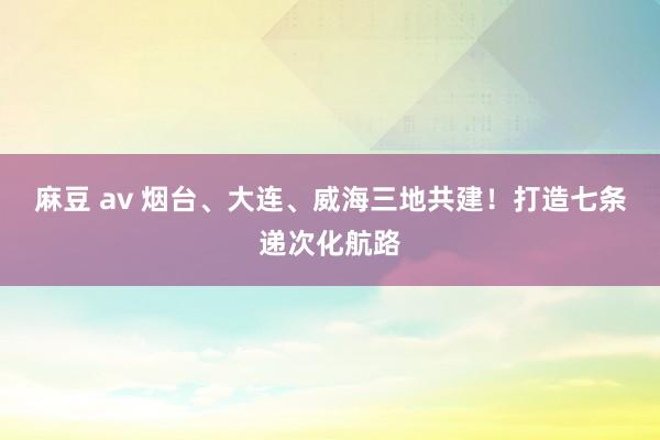 麻豆 av 烟台、大连、威海三地共建！打造七条递次化航路
