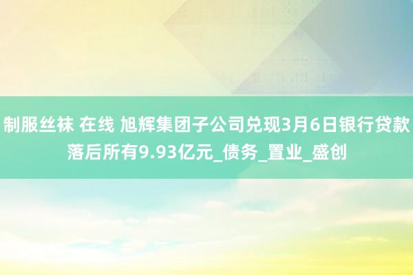 制服丝袜 在线 旭辉集团子公司兑现3月6日银行贷款落后所有9.93亿元_债务_置业_盛创