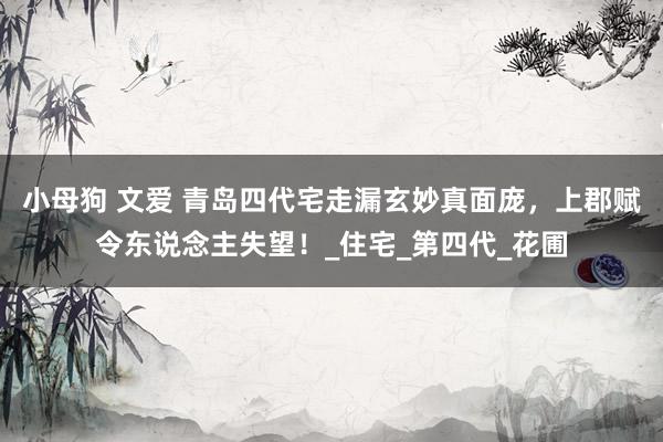 小母狗 文爱 青岛四代宅走漏玄妙真面庞，上郡赋令东说念主失望！_住宅_第四代_花圃