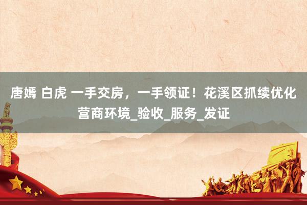 唐嫣 白虎 一手交房，一手领证！花溪区抓续优化营商环境_验收_服务_发证