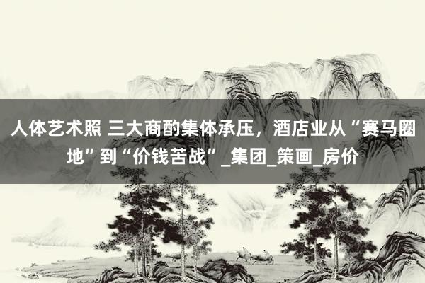 人体艺术照 三大商酌集体承压，酒店业从“赛马圈地”到“价钱苦战”_集团_策画_房价