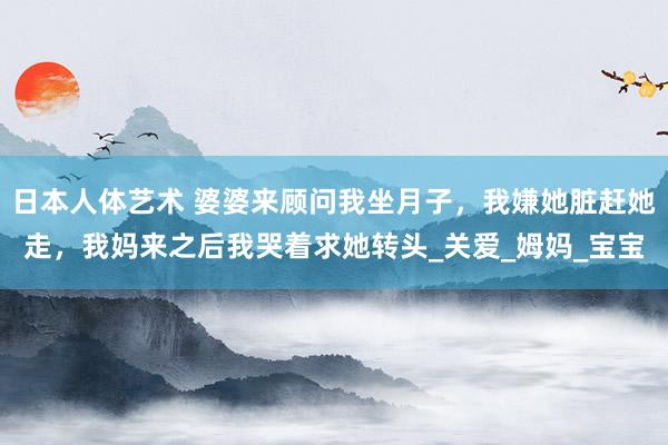 日本人体艺术 婆婆来顾问我坐月子，我嫌她脏赶她走，我妈来之后我哭着求她转头_关爱_姆妈_宝宝