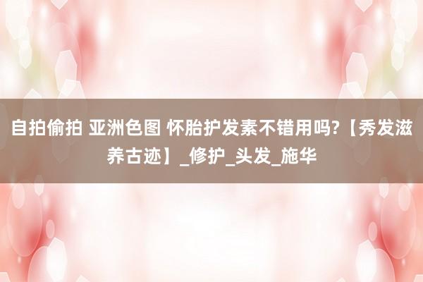 自拍偷拍 亚洲色图 怀胎护发素不错用吗?【秀发滋养古迹】_修护_头发_施华