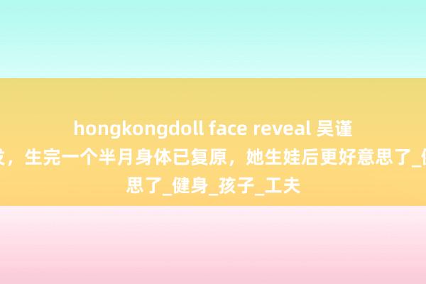 hongkongdoll face reveal 吴谨言产后有些脱发，生完一个半月身体已复原，她生娃后更好意思了_健身_孩子_工夫