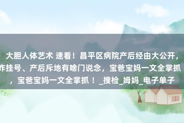 大胆人体艺术 速看！昌平区病院产后经由大公开，出院手续何如办、复查咋挂号、产后斥地有啥门说念，宝爸宝妈一文全掌抓 ！_搜检_姆妈_电子单子