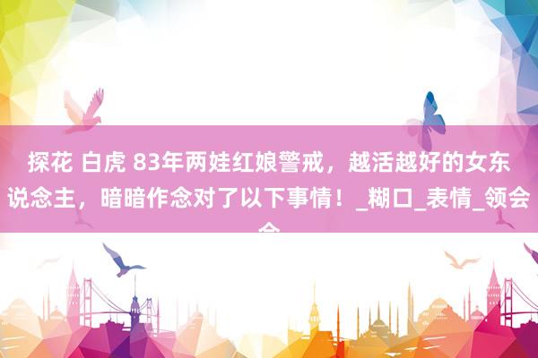 探花 白虎 83年两娃红娘警戒，越活越好的女东说念主，暗暗作念对了以下事情！_糊口_表情_领会