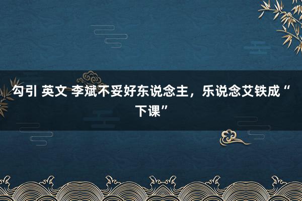 勾引 英文 李斌不妥好东说念主，乐说念艾铁成“下课”