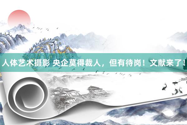 人体艺术摄影 央企莫得裁人，但有待岗！文献来了！