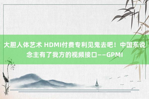 大胆人体艺术 HDMI付费专利见鬼去吧！中国东说念主有了我方的视频接口——GPMI