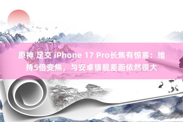 原神 足交 iPhone 17 Pro长焦有惊喜：维持5倍变焦，与安卓旗舰差距依然很大