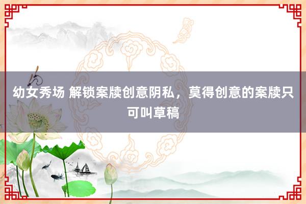幼女秀场 解锁案牍创意阴私，莫得创意的案牍只可叫草稿