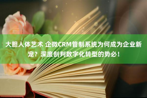 大胆人体艺术 企微CRM管制系统为何成为企业新宠？深度剖判数字化转型的势必！