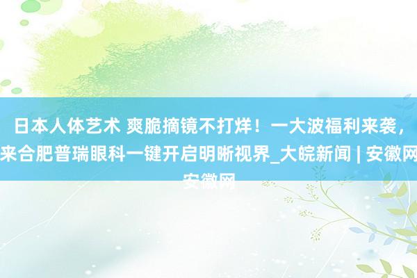 日本人体艺术 爽脆摘镜不打烊！一大波福利来袭，来合肥普瑞眼科一键开启明晰视界_大皖新闻 | 安徽网