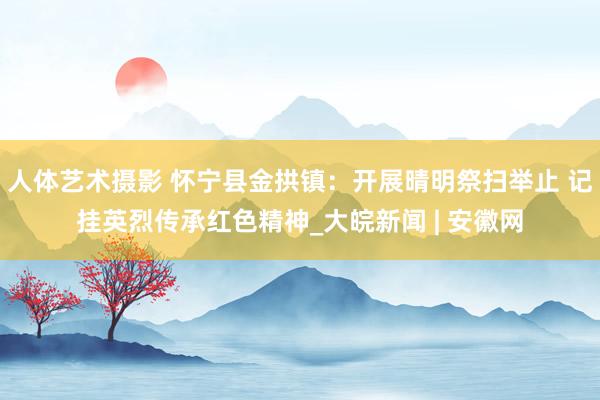 人体艺术摄影 怀宁县金拱镇：开展晴明祭扫举止 记挂英烈传承红色精神_大皖新闻 | 安徽网