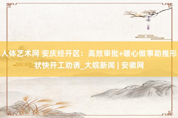 人体艺术网 安庆经开区：高效审批+暖心做事助推形状快开工劝诱_大皖新闻 | 安徽网