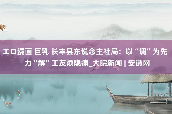 エロ漫画 巨乳 长丰县东说念主社局：以“调”为先  力“解”工友烦隐痛_大皖新闻 | 安徽网
