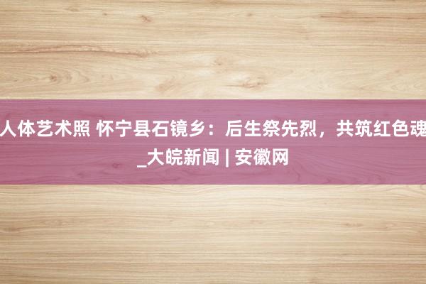 人体艺术照 怀宁县石镜乡：后生祭先烈，共筑红色魂_大皖新闻 | 安徽网