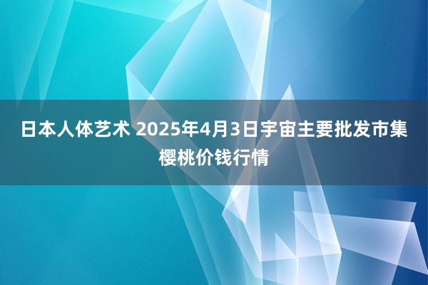 日本人体艺术 2025年4月3日宇宙主要批发市集樱桃价钱行情