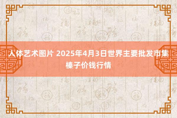 人体艺术图片 2025年4月3日世界主要批发市集榛子价钱行情
