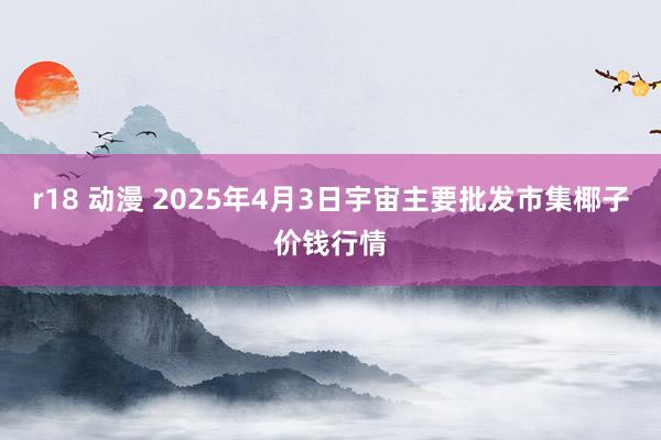 r18 动漫 2025年4月3日宇宙主要批发市集椰子价钱行情