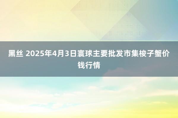 黑丝 2025年4月3日寰球主要批发市集梭子蟹价钱行情