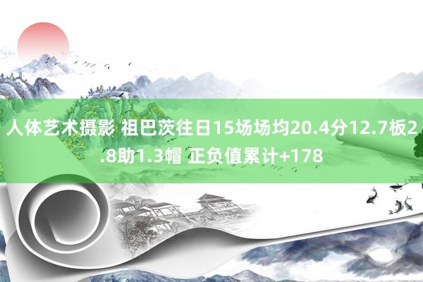 人体艺术摄影 祖巴茨往日15场场均20.4分12.7板2.8助1.3帽 正负值累计+178