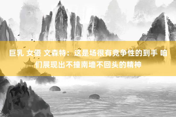巨乳 女優 文森特：这是场很有竞争性的到手 咱们展现出不撞南墙不回头的精神