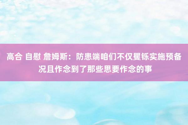高合 自慰 詹姆斯：防患端咱们不仅矍铄实施预备 况且作念到了那些思要作念的事
