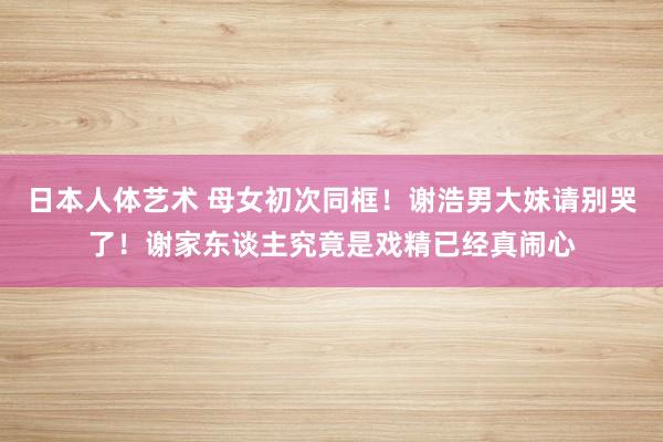 日本人体艺术 母女初次同框！谢浩男大妹请别哭了！谢家东谈主究竟是戏精已经真闹心