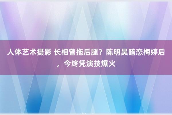 人体艺术摄影 长相曾拖后腿？陈明昊暗恋梅婷后，今终凭演技爆火